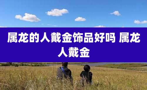 属龙的人戴金饰品好吗 属龙人戴金