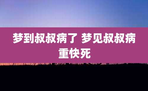 梦到叔叔病了 梦见叔叔病重快死