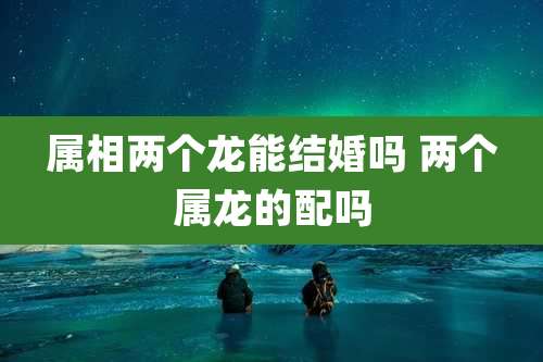 属相两个龙能结婚吗 两个属龙的配吗