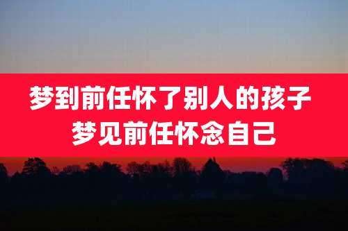 梦到前任怀了别人的孩子 梦见前任怀念自己