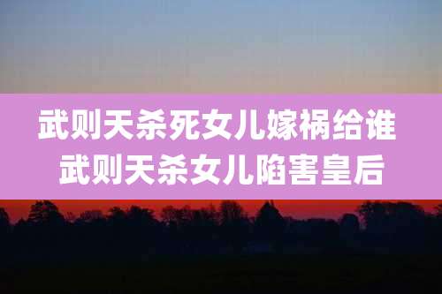 武则天杀死女儿嫁祸给谁 武则天杀女儿陷害皇后