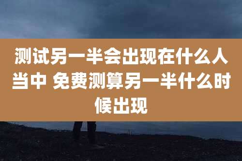 测试另一半会出现在什么人当中 免费测算另一半什么时候出现