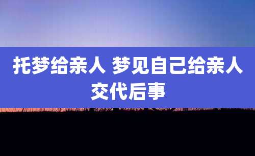 托梦给亲人 梦见自己给亲人交代后事