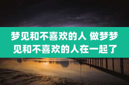 梦见和不喜欢的人 做梦梦见和不喜欢的人在一起了