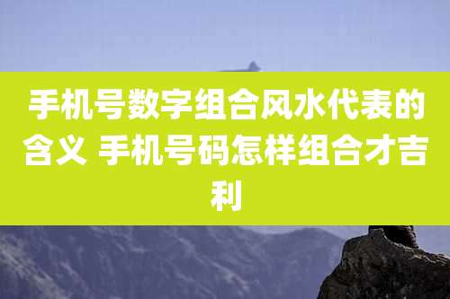 手机号数字组合风水代表的含义 手机号码怎样组合才吉利