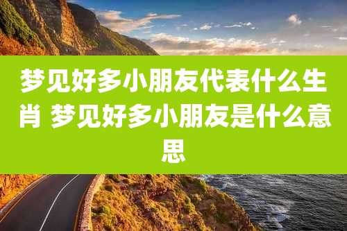 梦见好多小朋友代表什么生肖 梦见好多小朋友是什么意思