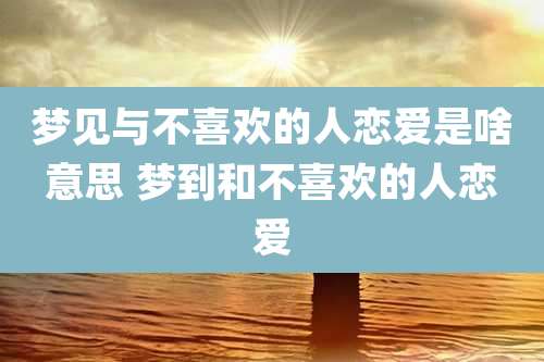 梦见与不喜欢的人恋爱是啥意思 梦到和不喜欢的人恋爱