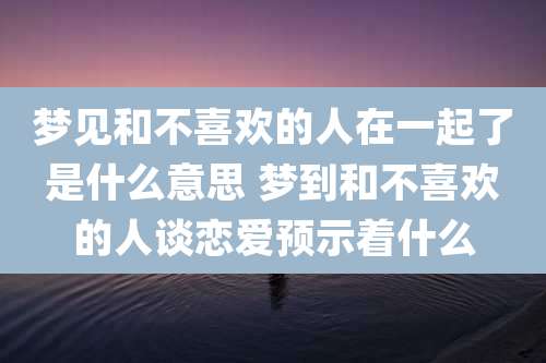 梦见和不喜欢的人在一起了是什么意思 梦到和不喜欢的人谈恋爱预示着什么