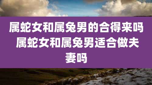 属蛇女和属兔男的合得来吗 属蛇女和属兔男适合做夫妻吗
