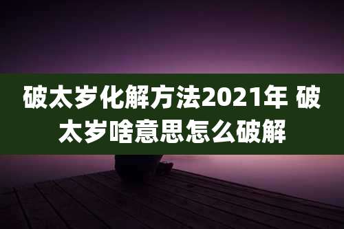 破太岁化解方法2021年 破太岁啥意思怎么破解