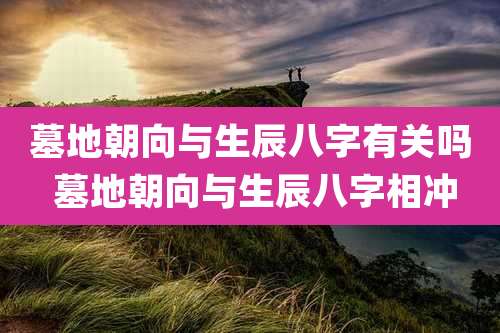 墓地朝向与生辰八字有关吗 墓地朝向与生辰八字相冲