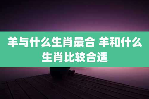 羊与什么生肖最合 羊和什么生肖比较合适