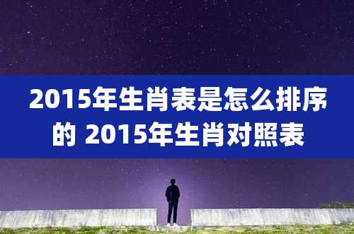 2015年生肖表是怎么排序的 2015年生肖对照表