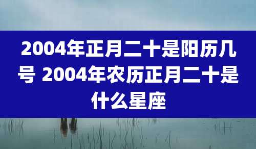 2004年正月二十是阳历几号 2004年农历正月二十是什么星座