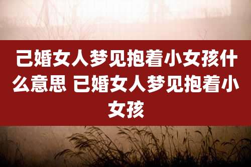 己婚女人梦见抱着小女孩什么意思 已婚女人梦见抱着小女孩