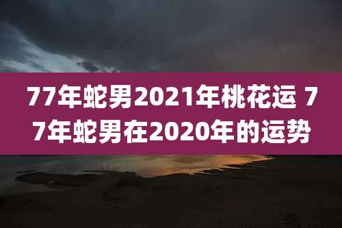 77年蛇男2021年桃花运 77年蛇男在2020年的运势