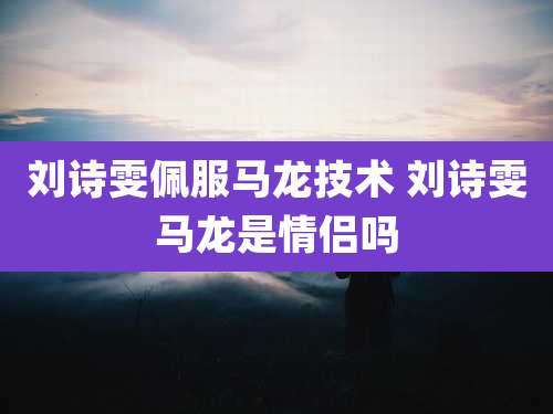 刘诗雯佩服马龙技术 刘诗雯马龙是情侣吗