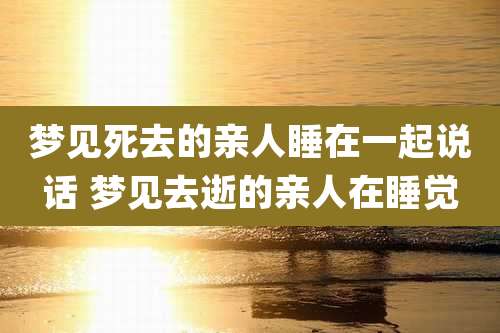 梦见死去的亲人睡在一起说话 梦见去逝的亲人在睡觉