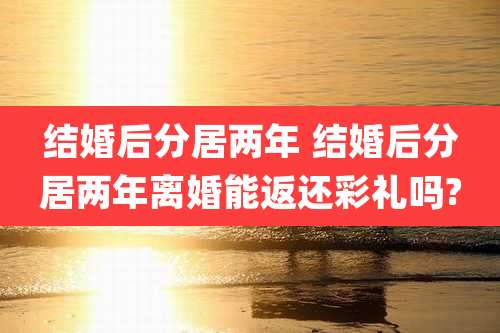 结婚后分居两年 结婚后分居两年离婚能返还彩礼吗?