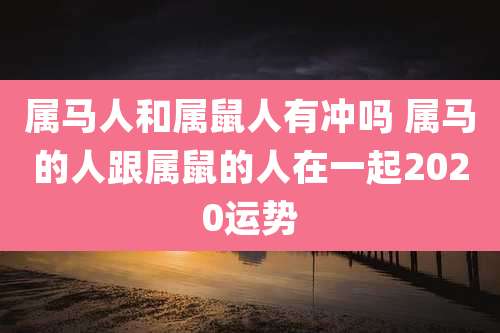 属马人和属鼠人有冲吗 属马的人跟属鼠的人在一起2020运势
