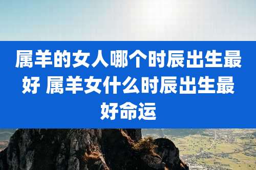 属羊的女人哪个时辰出生最好 属羊女什么时辰出生最好命运