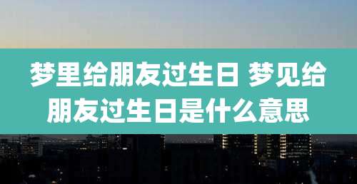 梦里给朋友过生日 梦见给朋友过生日是什么意思