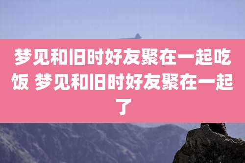 梦见和旧时好友聚在一起吃饭 梦见和旧时好友聚在一起了