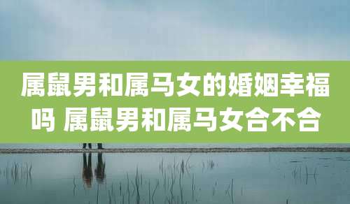 属鼠男和属马女的婚姻幸福吗 属鼠男和属马女合不合