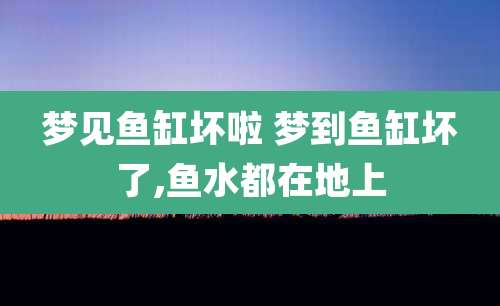 梦见鱼缸坏啦 梦到鱼缸坏了,鱼水都在地上