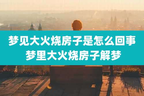 梦见大火烧房子是怎么回事 梦里大火烧房子解梦