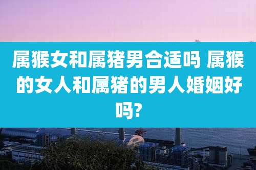 属猴女和属猪男合适吗 属猴的女人和属猪的男人婚姻好吗?