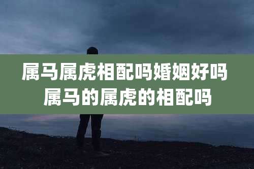 属马属虎相配吗婚姻好吗 属马的属虎的相配吗