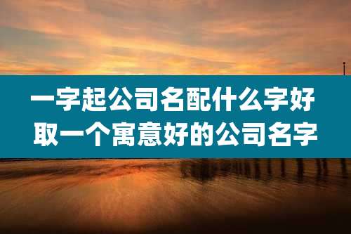 一字起公司名配什么字好 取一个寓意好的公司名字