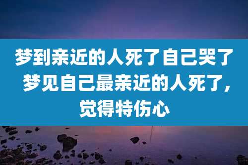 梦到亲近的人死了自己哭了 梦见自己最亲近的人死了,觉得特伤心