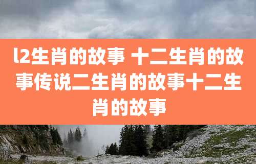 l2生肖的故事 十二生肖的故事传说二生肖的故事十二生肖的故事