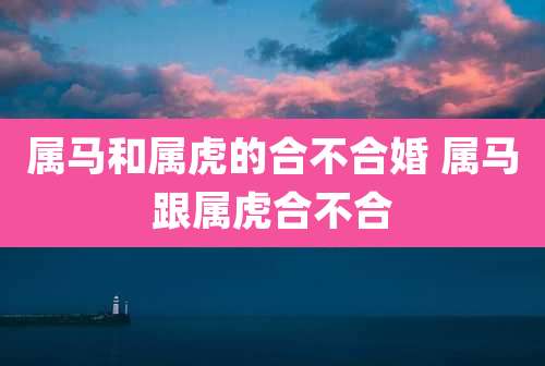 属马和属虎的合不合婚 属马跟属虎合不合