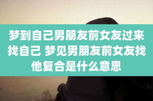 梦到自己男朋友前女友过来找自己 梦见男朋友前女友找他复合是什么意思