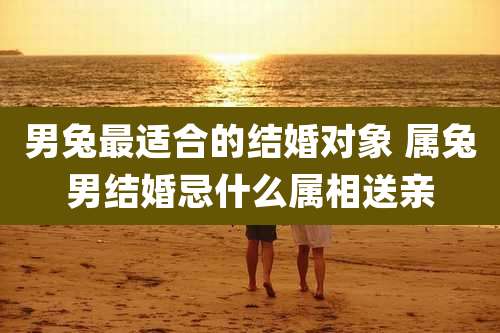 男兔最适合的结婚对象 属兔男结婚忌什么属相送亲