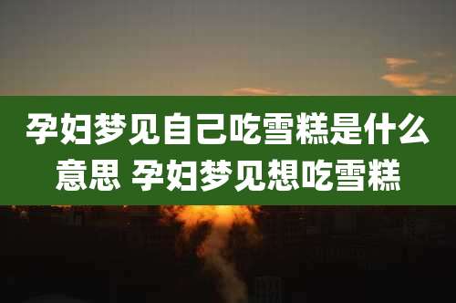 孕妇梦见自己吃雪糕是什么意思 孕妇梦见想吃雪糕