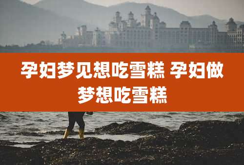 孕妇梦见想吃雪糕 孕妇做梦想吃雪糕