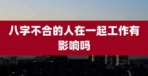 八字不合的人在一起工作有影响吗