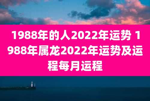 1988年的人2022年运势 1988年属龙2022年运势及运程每月运程