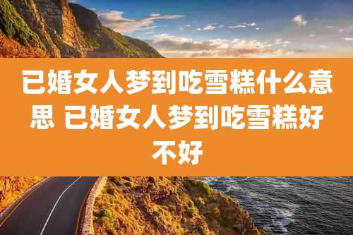 已婚女人梦到吃雪糕什么意思 已婚女人梦到吃雪糕好不好