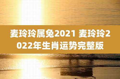 麦玲玲属兔2021 麦玲玲2022年生肖运势完整版