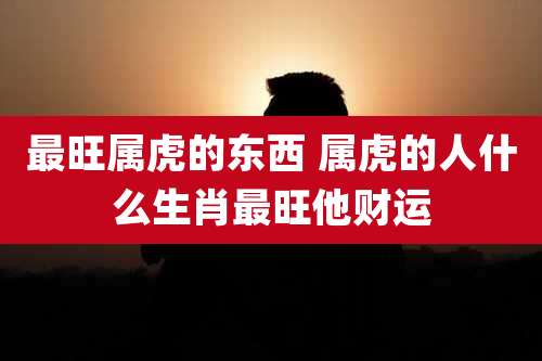 最旺属虎的东西 属虎的人什么生肖最旺他财运