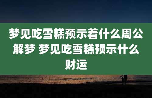 梦见吃雪糕预示着什么周公解梦 梦见吃雪糕预示什么财运