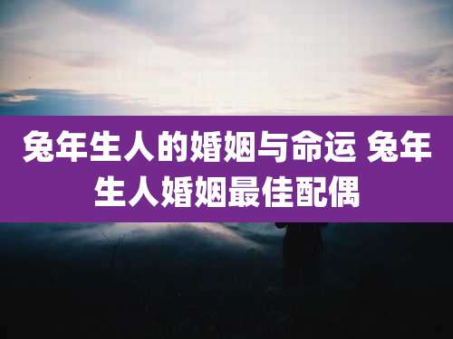 兔年生人的婚姻与命运 兔年生人婚姻最佳配偶