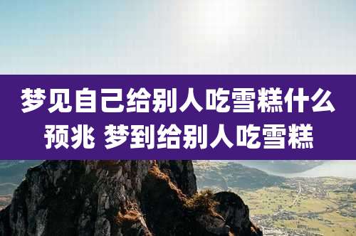 梦见自己给别人吃雪糕什么预兆 梦到给别人吃雪糕