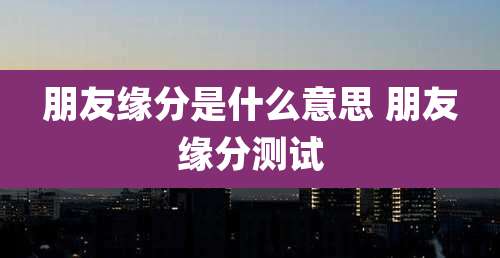 朋友缘分是什么意思 朋友缘分测试