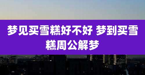 梦见买雪糕好不好 梦到买雪糕周公解梦